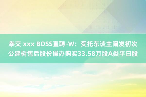 拳交 xxx BOSS直聘-W：受托东谈主阐发初次公建树售后股份操办购买33.58万股A类平日股