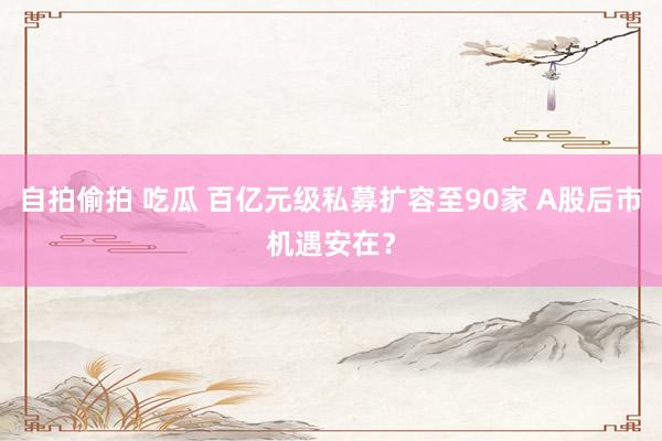 自拍偷拍 吃瓜 百亿元级私募扩容至90家 A股后市机遇安在？