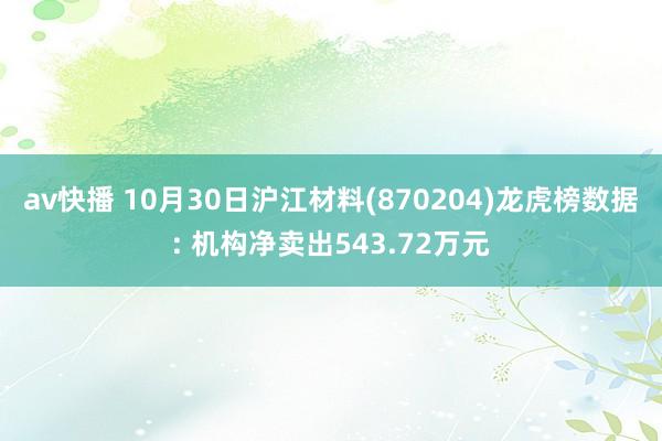 av快播 10月30日沪江材料(870204)龙虎榜数据: 机构净卖出543.72万元