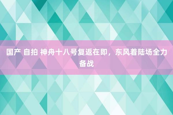 国产 自拍 神舟十八号复返在即，东风着陆场全力备战