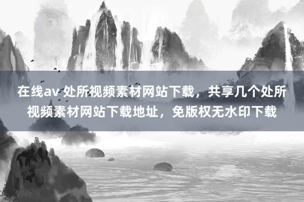 在线av 处所视频素材网站下载，共享几个处所视频素材网站下载地址，免版权无水印下载