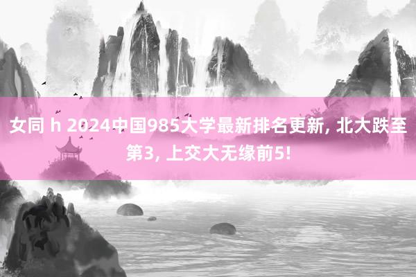 女同 h 2024中国985大学最新排名更新， 北大跌至第3， 上交大无缘前5!