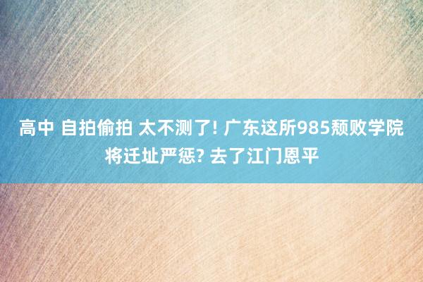 高中 自拍偷拍 太不测了! 广东这所985颓败学院将迁址严惩? 去了江门恩平