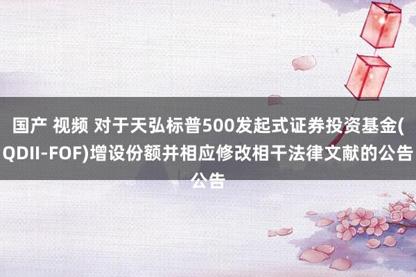 国产 视频 对于天弘标普500发起式证券投资基金(QDII-FOF)增设份额并相应修改相干法律文献的公告