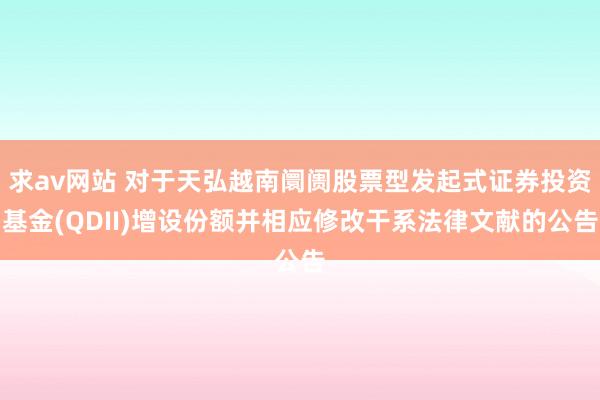 求av网站 对于天弘越南阛阓股票型发起式证券投资基金(QDII)增设份额并相应修改干系法律文献的公告