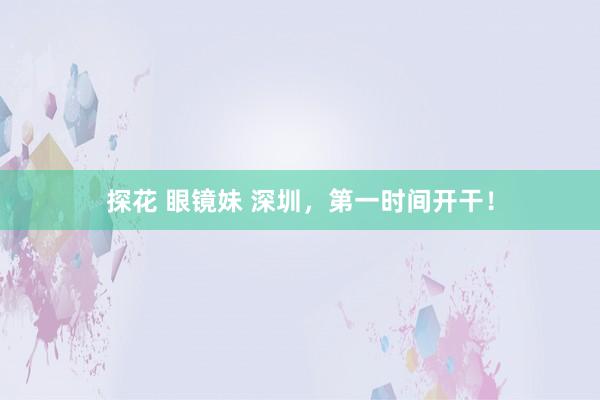 探花 眼镜妹 深圳，第一时间开干！