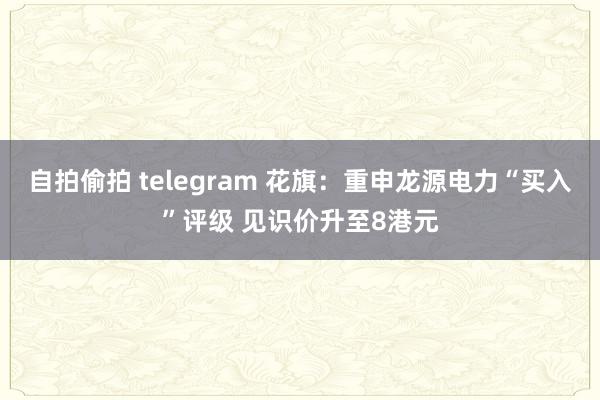 自拍偷拍 telegram 花旗：重申龙源电力“买入”评级 见识价升至8港元