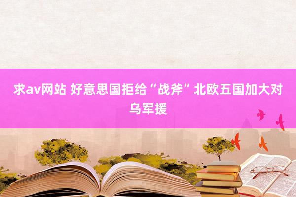 求av网站 好意思国拒给“战斧”北欧五国加大对乌军援