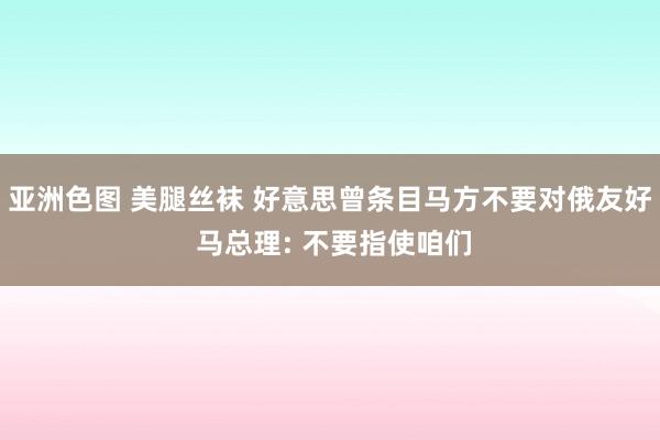 亚洲色图 美腿丝袜 好意思曾条目马方不要对俄友好 马总理: 不要指使咱们