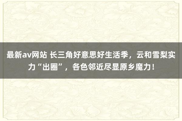 最新av网站 长三角好意思好生活季，云和雪梨实力“出圈”，各色邻近尽显原乡魔力！