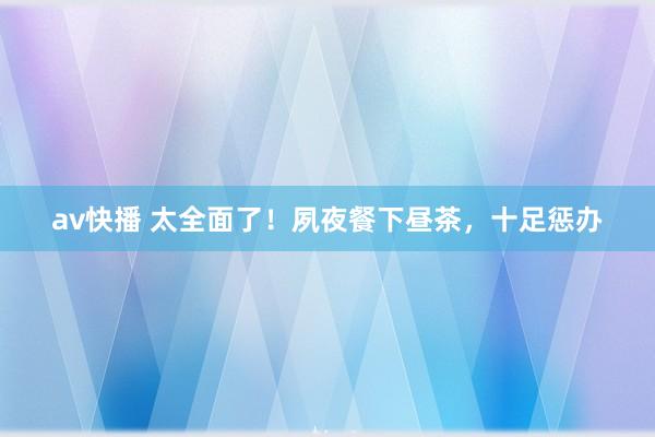 av快播 太全面了！夙夜餐下昼茶，十足惩办