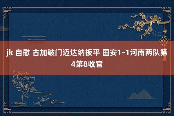 jk 自慰 古加破门迈达纳扳平 国安1-1河南两队第4第8收官