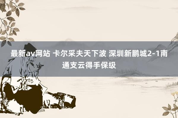 最新av网站 卡尔采夫天下波 深圳新鹏城2-1南通支云得手保级