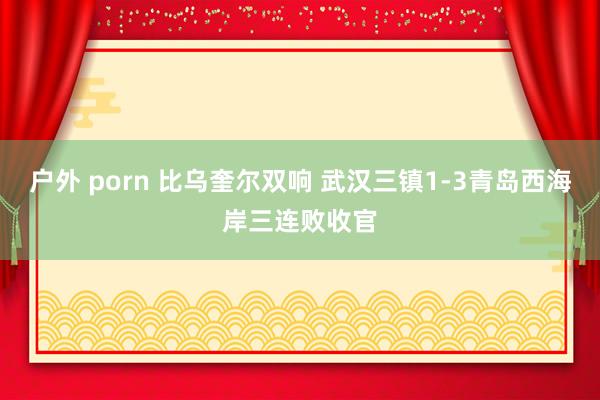 户外 porn 比乌奎尔双响 武汉三镇1-3青岛西海岸三连败收官