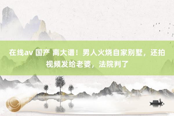 在线av 国产 离大谱！男人火烧自家别墅，还拍视频发给老婆，法院判了