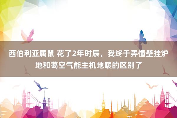 西伯利亚属鼠 花了2年时辰，我终于弄懂壁挂炉地和蔼空气能主机地暖的区别了