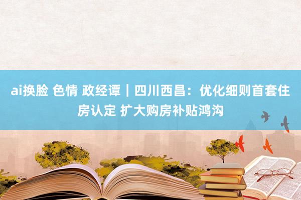 ai换脸 色情 政经谭｜四川西昌：优化细则首套住房认定 扩大购房补贴鸿沟