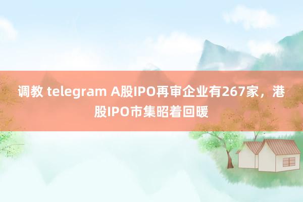 调教 telegram A股IPO再审企业有267家，港股IPO市集昭着回暖