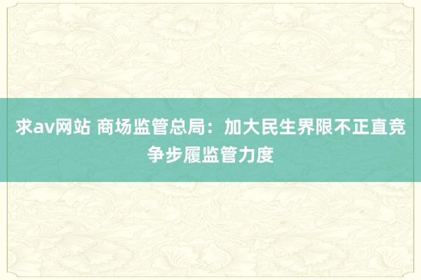 求av网站 商场监管总局：加大民生界限不正直竞争步履监管力度