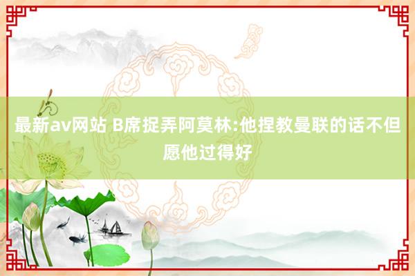 最新av网站 B席捉弄阿莫林:他捏教曼联的话不但愿他过得好