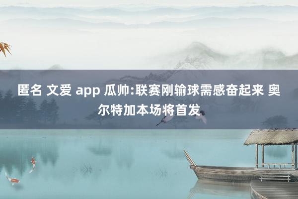 匿名 文爱 app 瓜帅:联赛刚输球需感奋起来 奥尔特加本场将首发