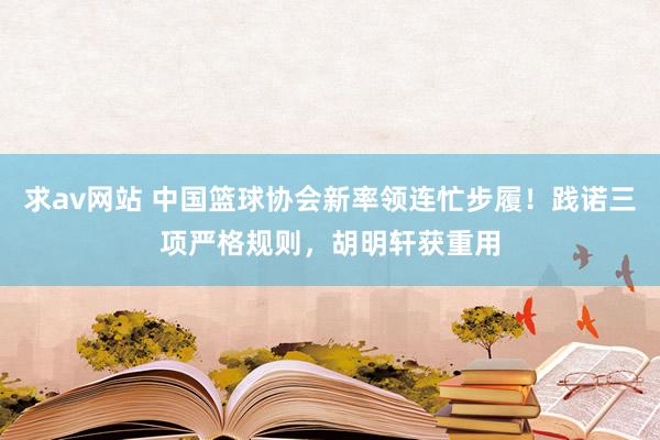 求av网站 中国篮球协会新率领连忙步履！践诺三项严格规则，胡明轩获重用