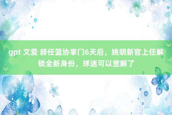 gpt 文爱 辞任篮协掌门6天后，姚明新官上任解锁全新身份，球迷可以宽解了