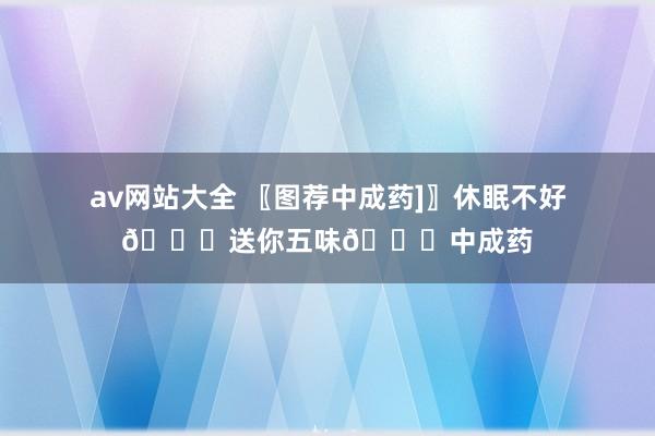 av网站大全 〖图荐中成药]〗休眠不好🙇送你五味🙇中成药