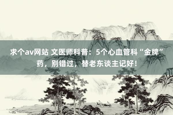 求个av网站 文医师科普：5个心血管科“金牌”药，别错过，替老东谈主记好！