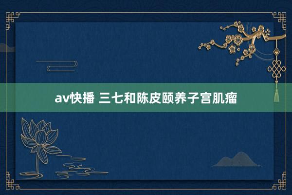 av快播 三七和陈皮颐养子宫肌瘤