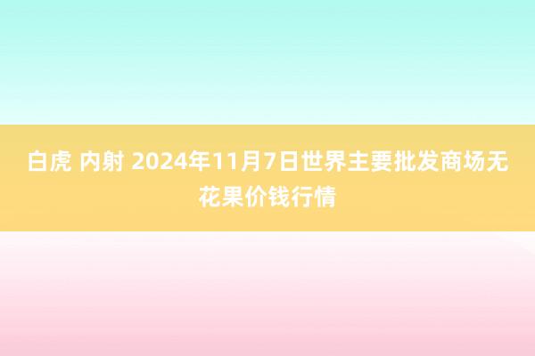 白虎 内射 2024年11月7日世界主要批发商场无花果价钱行情