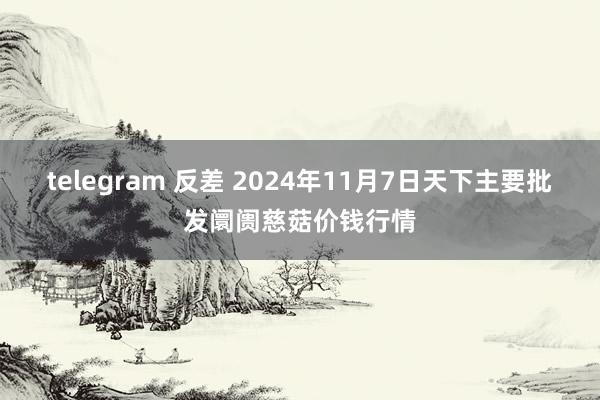 telegram 反差 2024年11月7日天下主要批发阛阓慈菇价钱行情