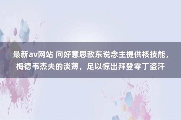 最新av网站 向好意思敌东说念主提供核技能，梅德韦杰夫的淡薄，足以惊出拜登零丁盗汗