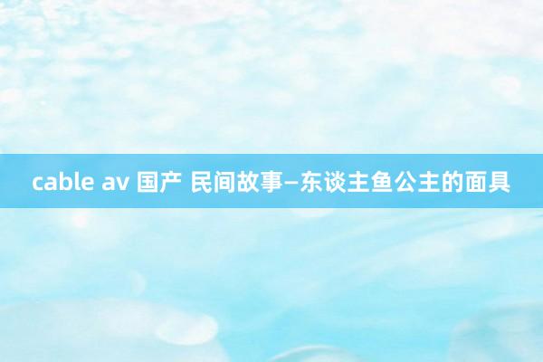 cable av 国产 民间故事—东谈主鱼公主的面具