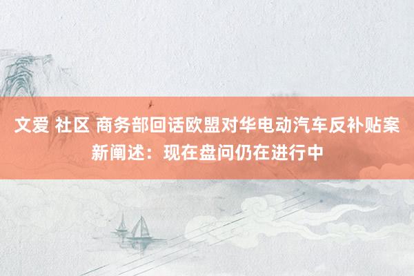 文爱 社区 商务部回话欧盟对华电动汽车反补贴案新阐述：现在盘问仍在进行中