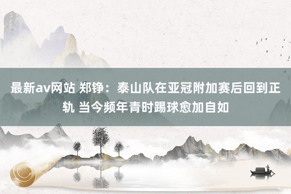 最新av网站 郑铮：泰山队在亚冠附加赛后回到正轨 当今频年青时踢球愈加自如