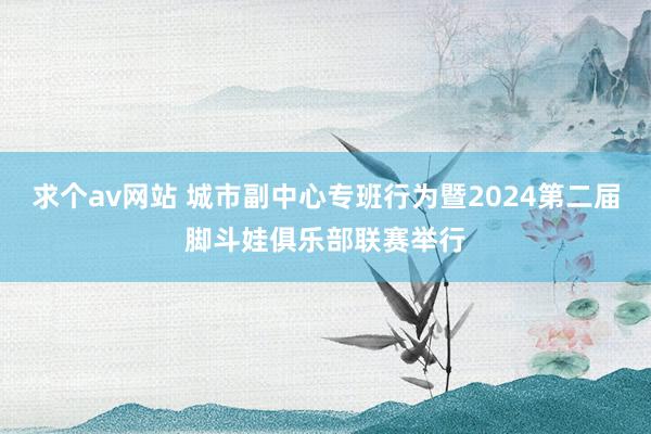 求个av网站 城市副中心专班行为暨2024第二届脚斗娃俱乐部联赛举行