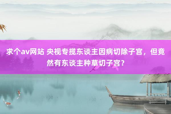 求个av网站 央视专揽东谈主因病切除子宫，但竟然有东谈主种草切子宫？