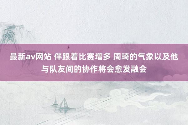 最新av网站 伴跟着比赛增多 周琦的气象以及他与队友间的协作将会愈发融会