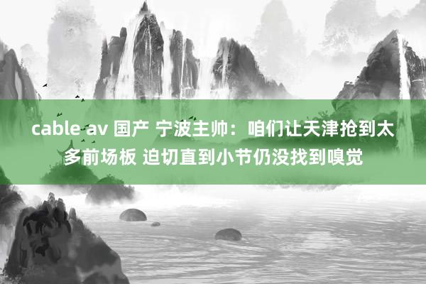 cable av 国产 宁波主帅：咱们让天津抢到太多前场板 迫切直到小节仍没找到嗅觉