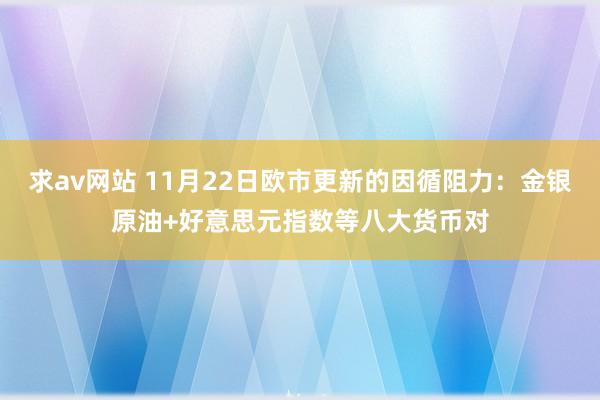 求av网站 11月22日欧市更新的因循阻力：金银原油+好意思元指数等八大货币对