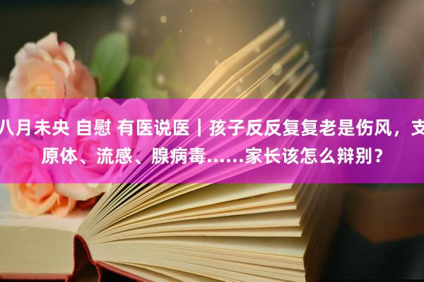 八月未央 自慰 有医说医｜孩子反反复复老是伤风，支原体、流感、腺病毒......家长该怎么辩别？