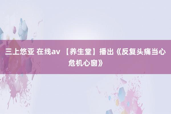 三上悠亚 在线av 【养生堂】播出《反复头痛当心危机心窗》