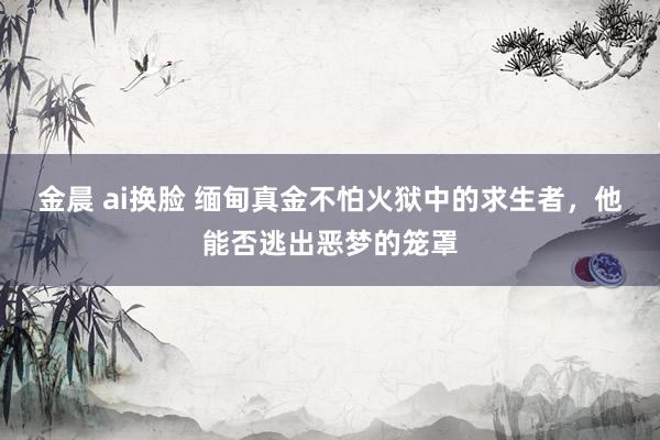 金晨 ai换脸 缅甸真金不怕火狱中的求生者，他能否逃出恶梦的笼罩