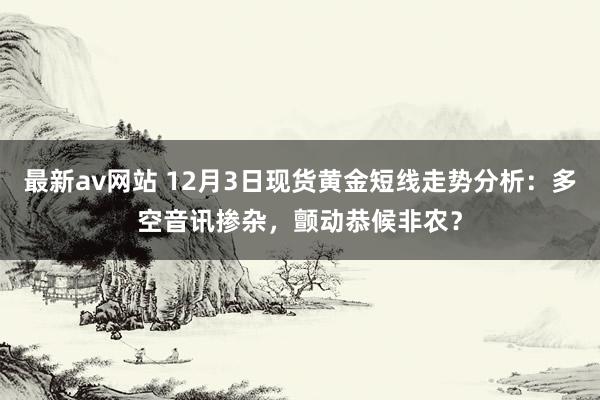 最新av网站 12月3日现货黄金短线走势分析：多空音讯掺杂，颤动恭候非农？