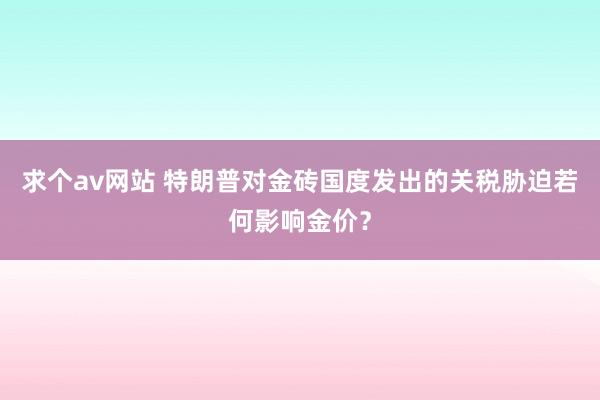 求个av网站 特朗普对金砖国度发出的关税胁迫若何影响金价？