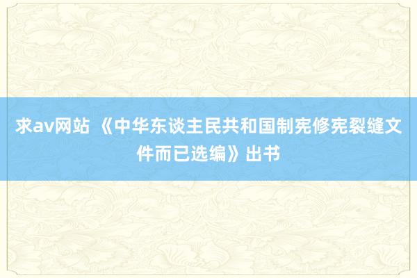 求av网站 《中华东谈主民共和国制宪修宪裂缝文件而已选编》出书