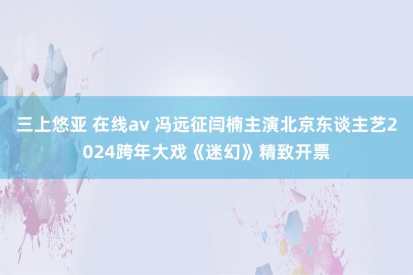 三上悠亚 在线av 冯远征闫楠主演北京东谈主艺2024跨年大戏《迷幻》精致开票