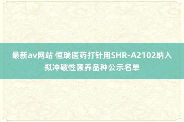 最新av网站 恒瑞医药打针用SHR-A2102纳入拟冲破性颐养品种公示名单