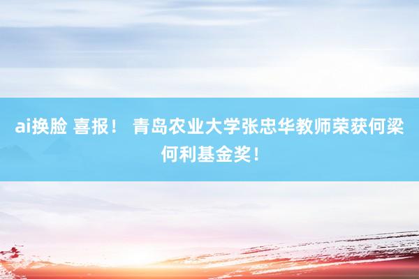 ai换脸 喜报！ 青岛农业大学张忠华教师荣获何梁何利基金奖！